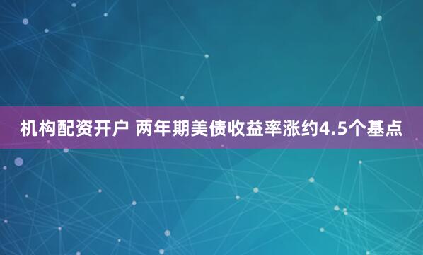 机构配资开户 两年期美债收益率涨约4.5个基点