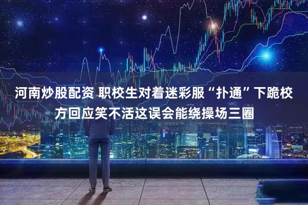 河南炒股配资 职校生对着迷彩服“扑通”下跪校方回应笑不活这误会能绕操场三圈