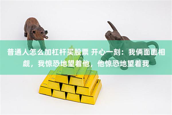 普通人怎么加杠杆买股票 开心一刻：我俩面面相觑，我惊恐地望着他，他惊恐地望着我