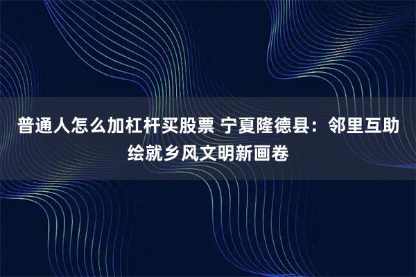 普通人怎么加杠杆买股票 宁夏隆德县：邻里互助绘就乡风文明新画卷
