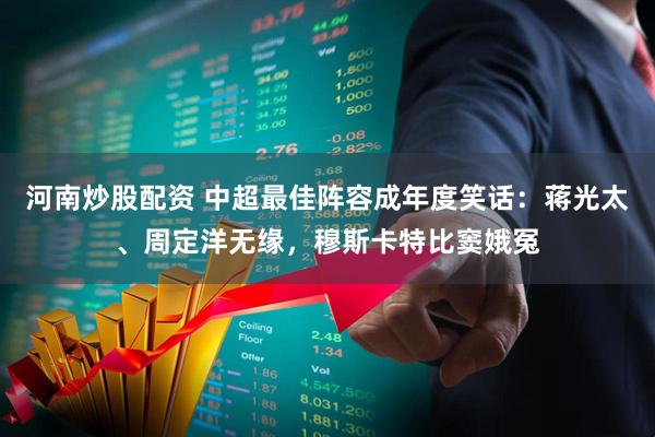 河南炒股配资 中超最佳阵容成年度笑话：蒋光太、周定洋无缘，穆斯卡特比窦娥冤