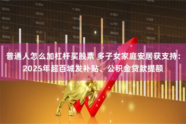 普通人怎么加杠杆买股票 多子女家庭安居获支持：2025年超百城发补贴、公积金贷款提额