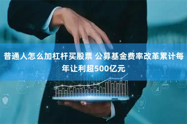 普通人怎么加杠杆买股票 公募基金费率改革累计每年让利超500亿元