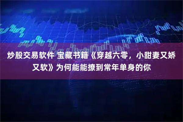 炒股交易软件 宝藏书籍《穿越六零，小甜妻又娇又软》为何能能撩到常年单身的你