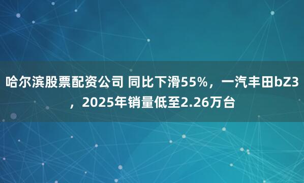 哈尔滨股票配资公司 同比下滑55%，一汽丰田bZ3，2025年销量低至2.26万台