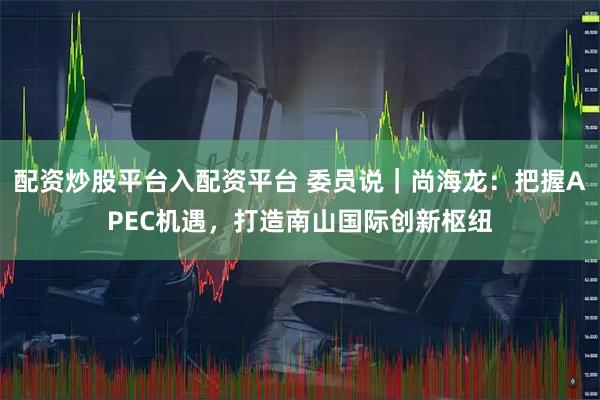 配资炒股平台入配资平台 委员说｜尚海龙：把握APEC机遇，打造南山国际创新枢纽