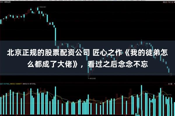 北京正规的股票配资公司 匠心之作《我的徒弟怎么都成了大佬》，看过之后念念不忘