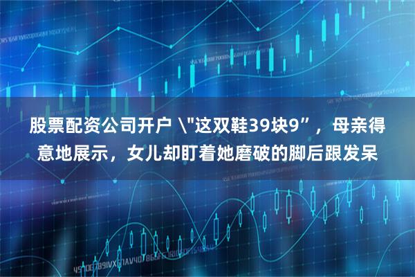 股票配资公司开户 ＂这双鞋39块9”，母亲得意地展示，女儿却盯着她磨破的脚后跟发呆