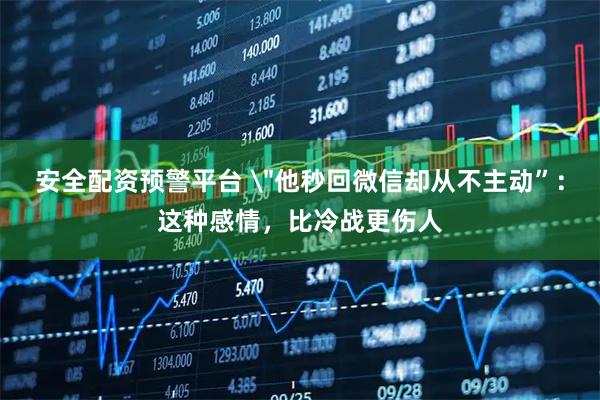 安全配资预警平台 ＂他秒回微信却从不主动”：这种感情，比冷战更伤人