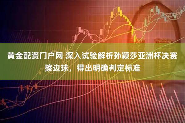 黄金配资门户网 深入试验解析孙颖莎亚洲杯决赛擦边球，得出明确判定标准