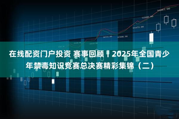 在线配资门户投资 赛事回顾丨2025年全国青少年禁毒知识竞赛总决赛精彩集锦（二）