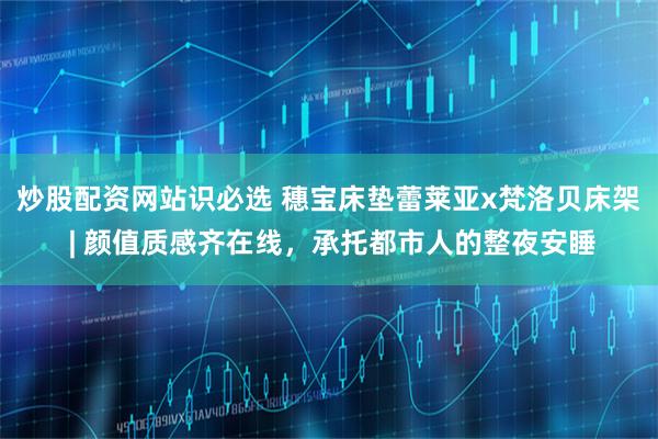 炒股配资网站识必选 穗宝床垫蕾莱亚x梵洛贝床架 | 颜值质感齐在线，承托都市人的整夜安睡