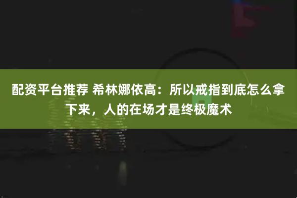 配资平台推荐 希林娜依高：所以戒指到底怎么拿下来，人的在场才是终极魔术