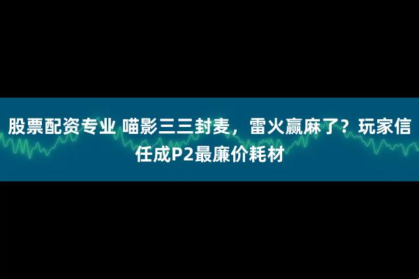 股票配资专业 喵影三三封麦，雷火赢麻了？玩家信任成P2最廉价耗材