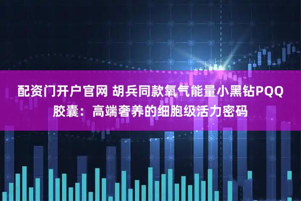 配资门开户官网 胡兵同款氧气能量小黑钻PQQ胶囊：高端奢养的细胞级活力密码
