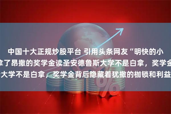 中国十大正规炒股平台 引用头条网友“明快的小心情”的图片评几句，拿了昂撒的奖学金读圣安德鲁斯大学不是白拿，奖学金背后隐藏着犹撒的枷锁和利益绑定