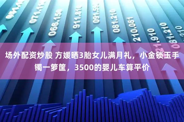 场外配资炒股 方媛晒3胎女儿满月礼，小金锁玉手镯一箩筐，3500的婴儿车算平价