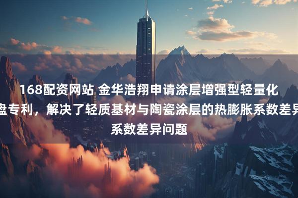 168配资网站 金华浩翔申请涂层增强型轻量化制动盘专利，解决了轻质基材与陶瓷涂层的热膨胀系数差异问题