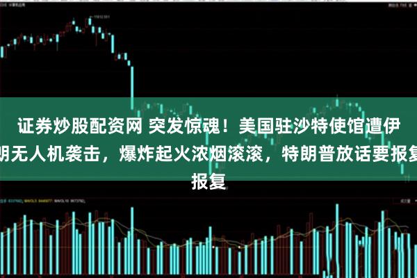 证券炒股配资网 突发惊魂！美国驻沙特使馆遭伊朗无人机袭击，爆炸起火浓烟滚滚，特朗普放话要报复