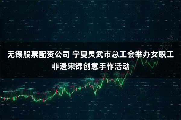 无锡股票配资公司 宁夏灵武市总工会举办女职工非遗宋锦创意手作活动