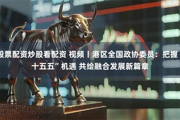 股票配资炒股看配资 视频丨港区全国政协委员：把握“十五五”机遇 共绘融合发展新篇章