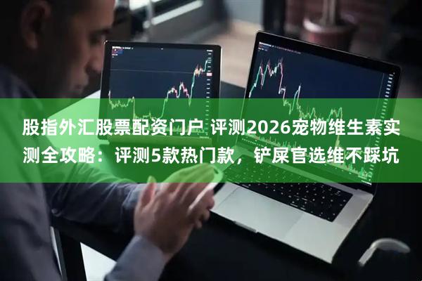 股指外汇股票配资门户 评测2026宠物维生素实测全攻略：评测5款热门款，铲屎官选维不踩坑