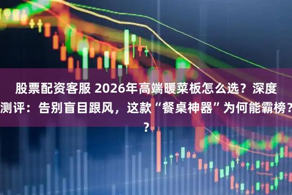 股票配资客服 2026年高端暖菜板怎么选？深度测评：告别盲目跟风，这款“餐桌神器”为何能霸榜？