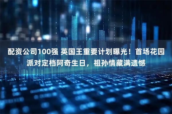 配资公司100强 英国王重要计划曝光！首场花园派对定档阿奇生日，祖孙情藏满遗憾