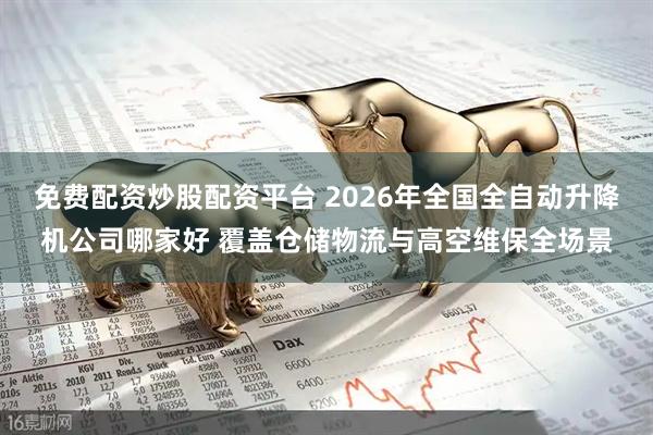 免费配资炒股配资平台 2026年全国全自动升降机公司哪家好 覆盖仓储物流与高空维保全场景