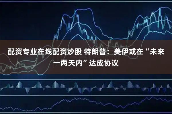 配资专业在线配资炒股 特朗普：美伊或在“未来一两天内”达成协议