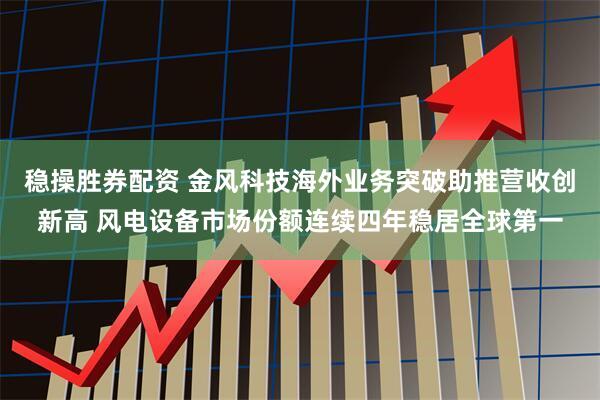 稳操胜券配资 金风科技海外业务突破助推营收创新高 风电设备市场份额连续四年稳居全球第一